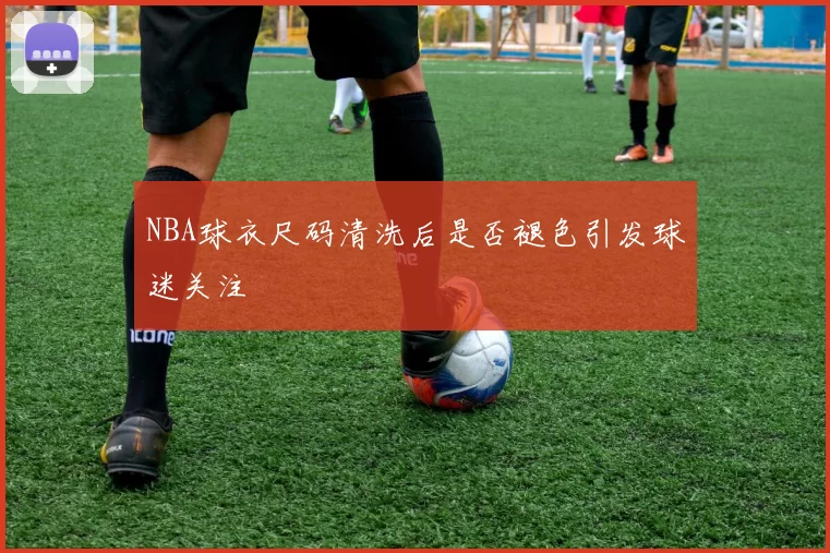 NBA球衣尺码清洗后是否褪色引发球迷关注