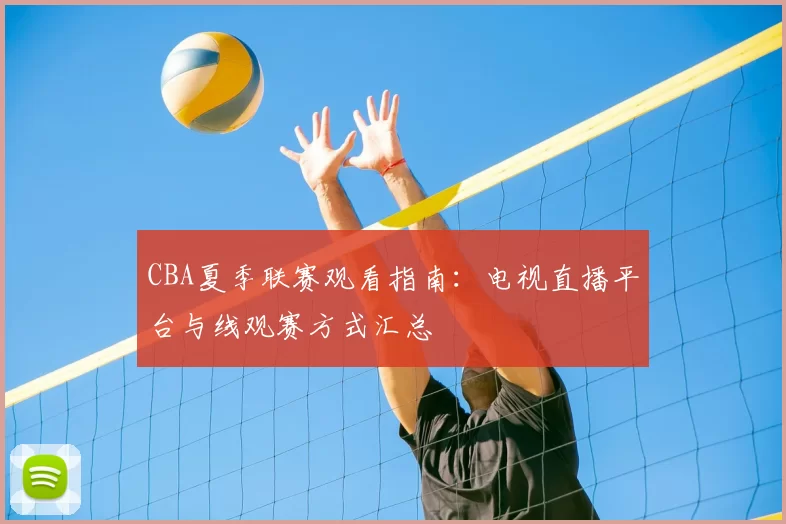 CBA夏季联赛观看指南:电视直播平台与线观赛方式汇总