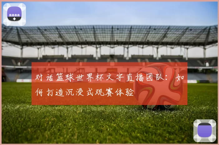 对话篮球世界杯文字直播团队：如何打造沉浸式观赛体验