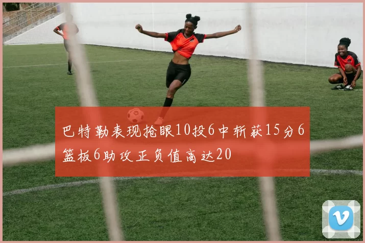 巴特勒表现抢眼10投6中斩获15分6篮板6助攻正负值高达20