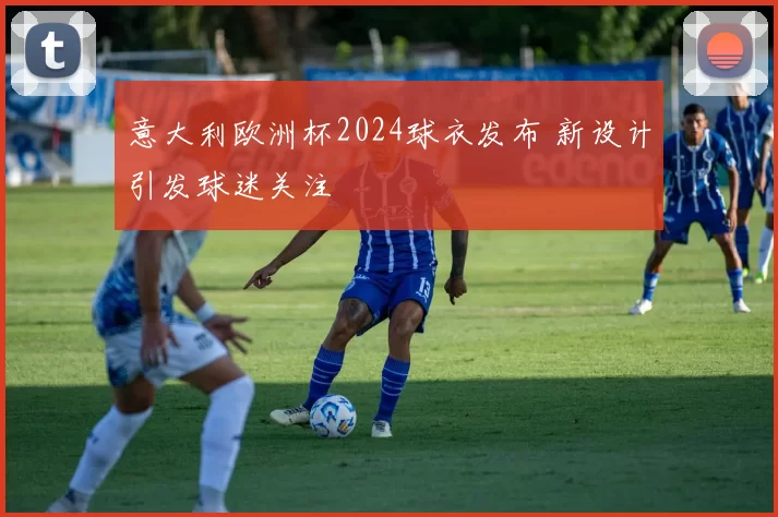 意大利欧洲杯2024球衣发布 新设计引发球迷关注