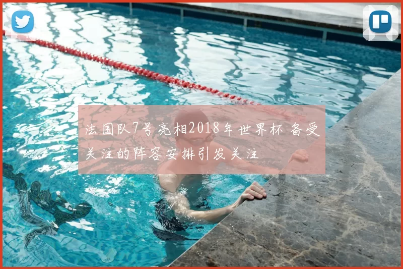 法国队7号亮相2018年世界杯 备受关注的阵容安排引发关注