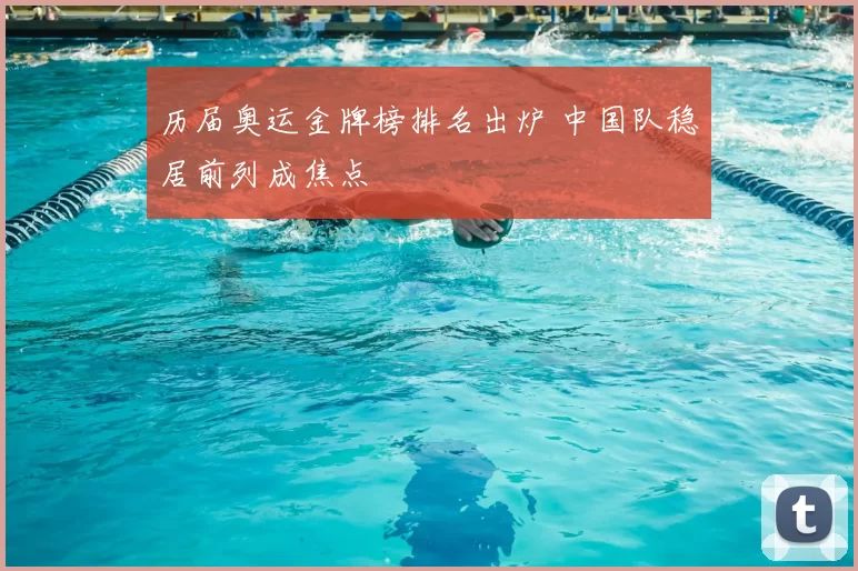 历届奥运金牌榜排名出炉 中国队稳居前列成焦点