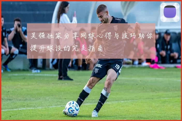 吴强独家分享网球心得与技巧助你提升球技的完美指南