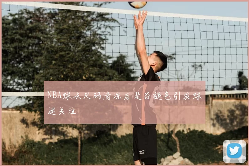 NBA球衣尺码清洗后是否褪色引发球迷关注