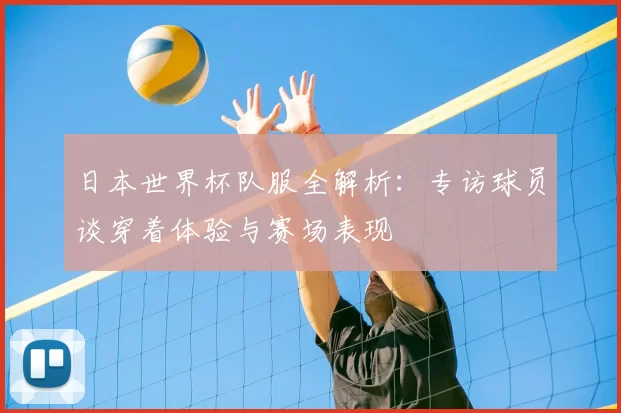 日本世界杯队服全解析:专访球员谈穿着体验与赛场表现
