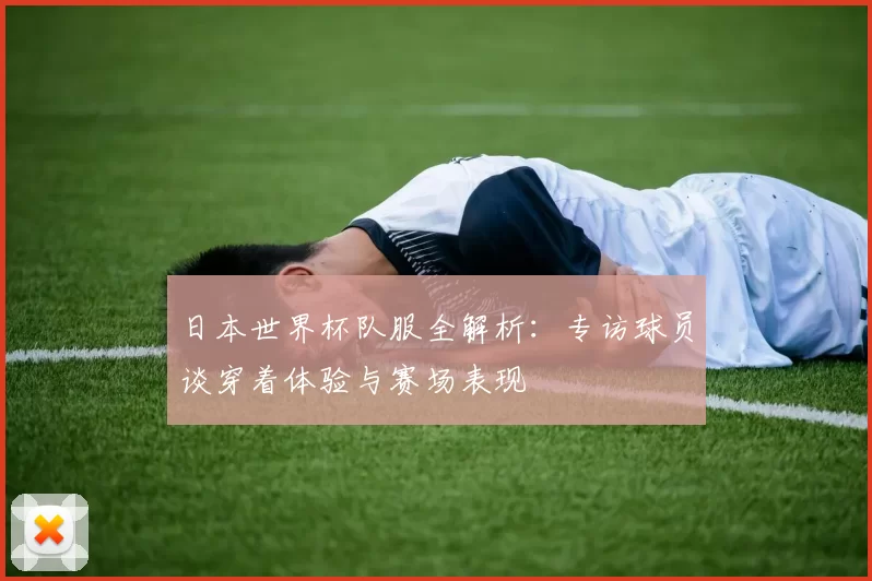 日本世界杯队服全解析：专访球员谈穿着体验与赛场表现