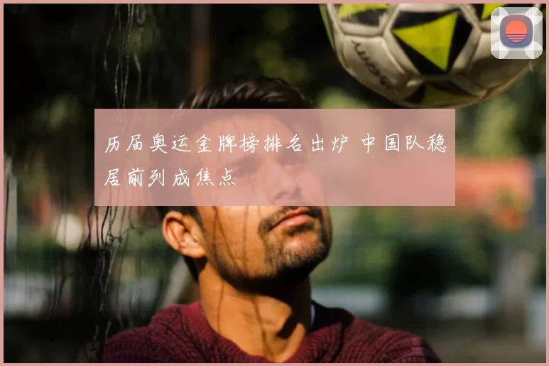 历届奥运金牌榜排名出炉 中国队稳居前列成焦点