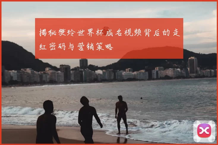 揭秘樊玲世界杯成名视频背后的走红密码与营销策略