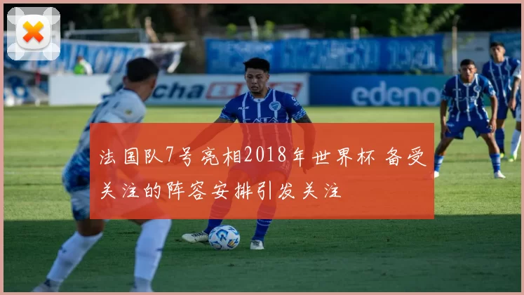 法国队7号亮相2018年世界杯 备受关注的阵容安排引发关注