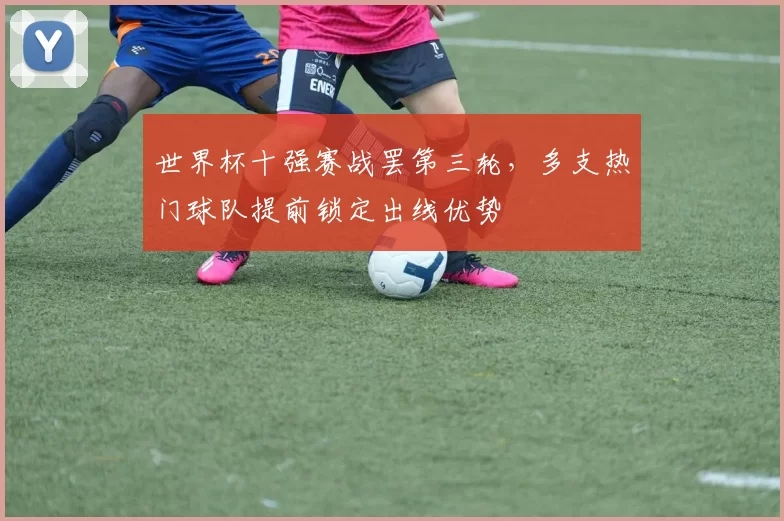 世界杯十强赛战罢第三轮，多支热门球队提前锁定出线优势