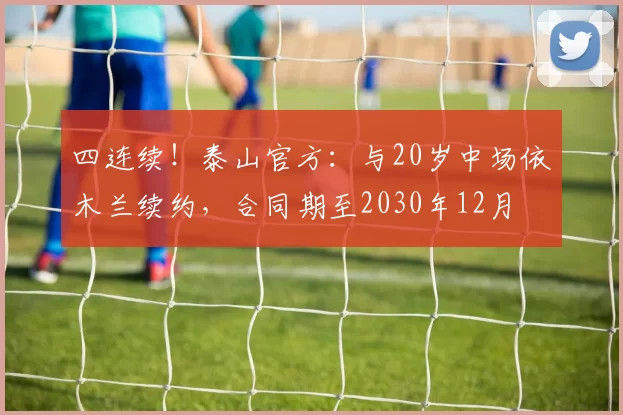 四连续！泰山官方：与20岁中场依木兰续约，合同期至2030年12月