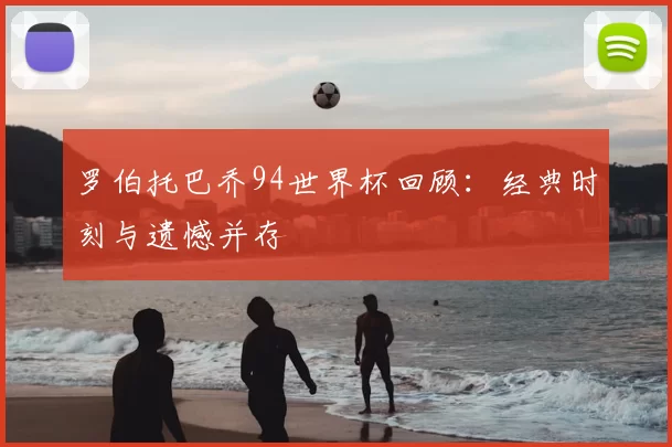 罗伯托巴乔94世界杯回顾：经典时刻与遗憾并存