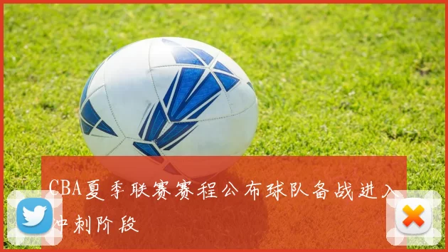 CBA夏季联赛赛程公布球队备战进入冲刺阶段