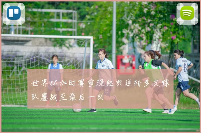 世界杯加时赛重现经典逆转多支球队鏖战至最后一刻