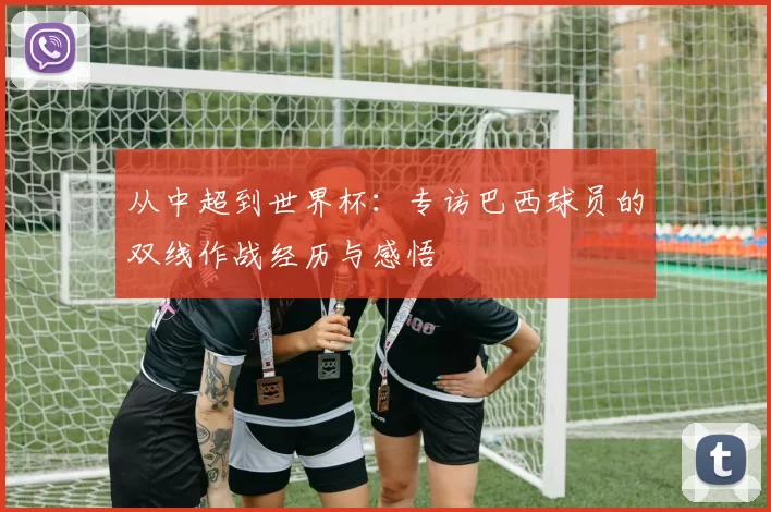 从中超到世界杯：专访巴西球员的双线作战经历与感悟