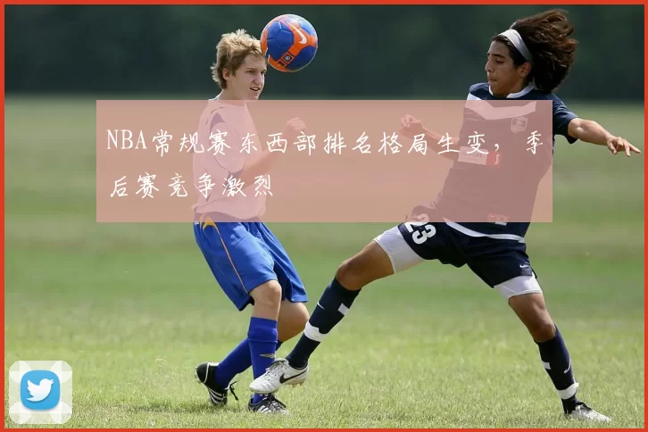 NBA常规赛东西部排名格局生变,季后赛竞争激烈