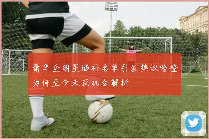 萧华全明星递补名单引发热议哈登为何至今未获机会解析