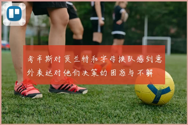 考辛斯对莫兰特和字母换队感到意外表达对他们决策的困惑与不解