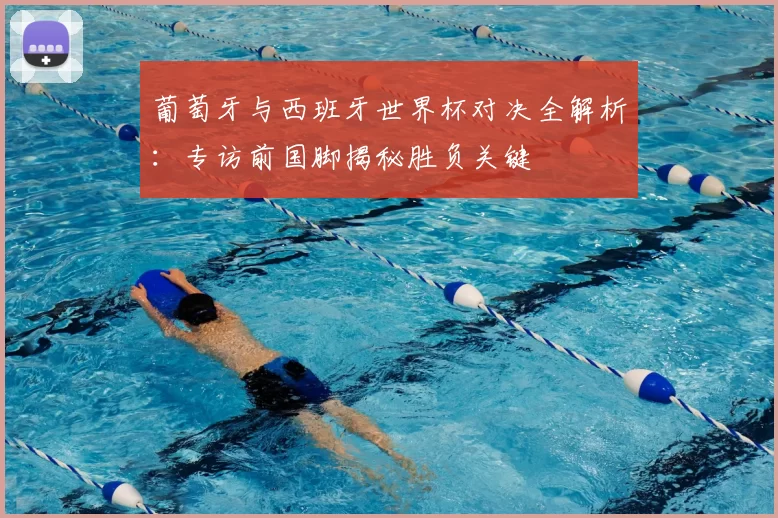 葡萄牙与西班牙世界杯对决全解析：专访前国脚揭秘胜负关键