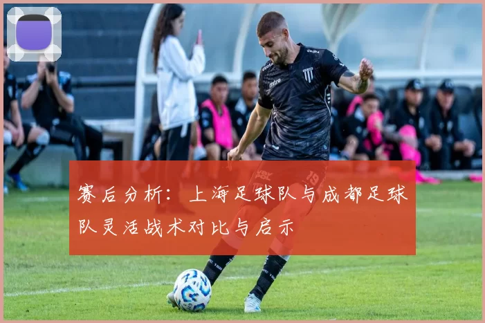 赛后分析:上海足球队与成都足球队灵活战术对比与启示