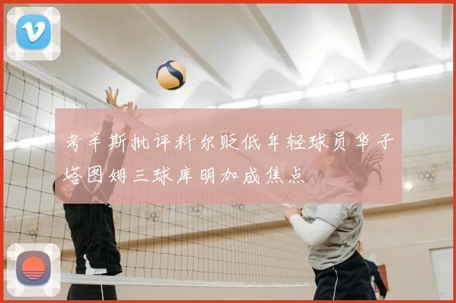 考辛斯批评科尔贬低年轻球员华子塔图姆三球库明加成焦点