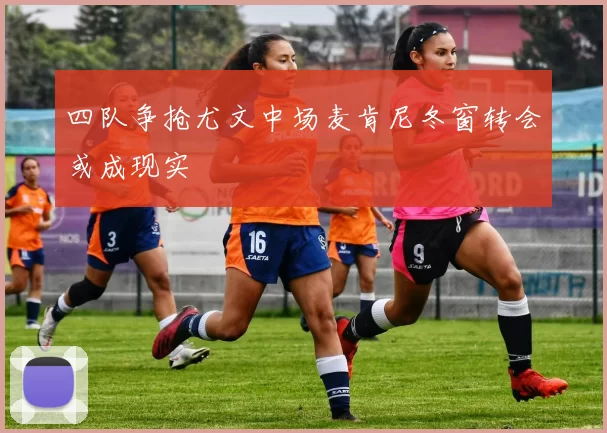 四队争抢尤文中场麦肯尼冬窗转会或成现实