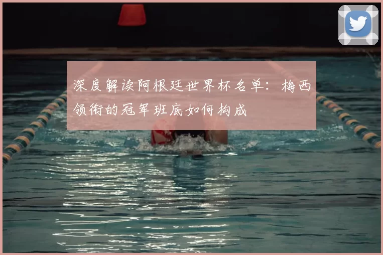 深度解读阿根廷世界杯名单：梅西领衔的冠军班底如何构成