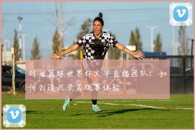对话篮球世界杯文字直播团队:如何打造沉浸式观赛体验