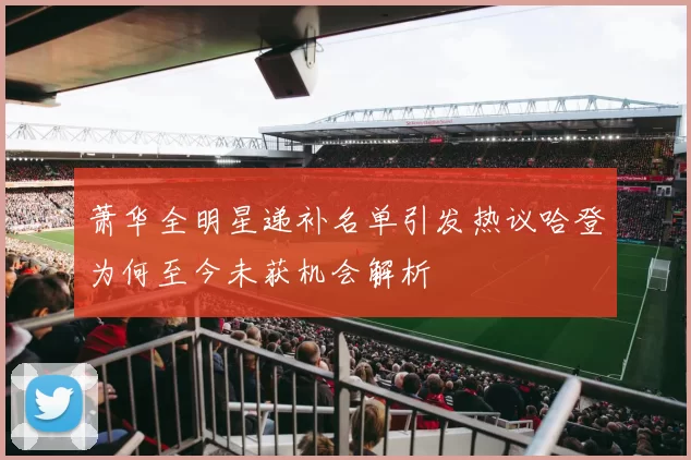 萧华全明星递补名单引发热议哈登为何至今未获机会解析
