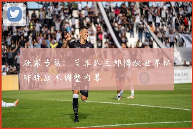 独家专访：日本队主帅揭秘世界杯昨晚战术调整内幕