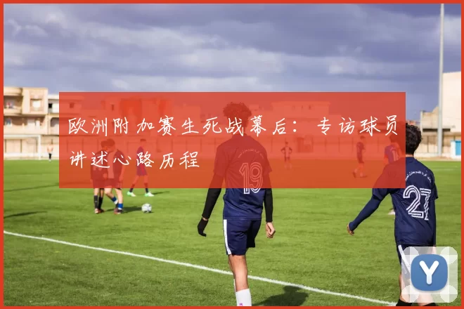 欧洲附加赛生死战幕后：专访球员讲述心路历程