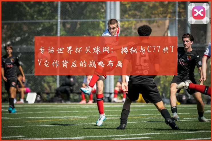 专访世界杯买球网:揭秘与C77典TV合作背后的战略布局