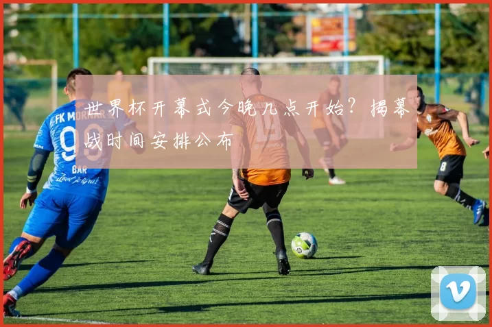 世界杯开幕式今晚几点开始？揭幕战时间安排公布