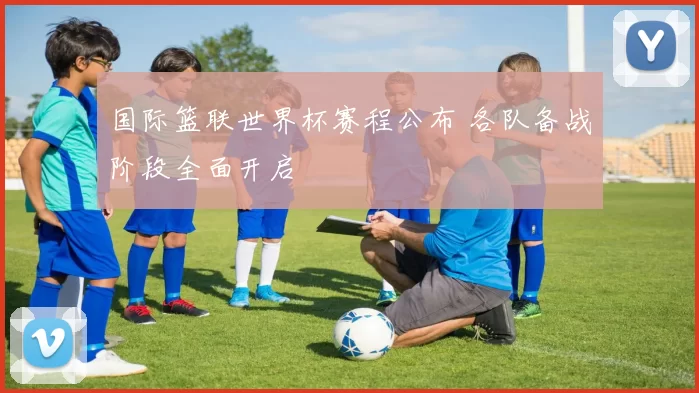 国际篮联世界杯赛程公布 各队备战阶段全面开启