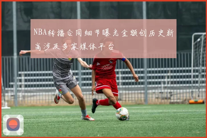 NBA转播合同细节曝光金额创历史新高涉及多家媒体平台