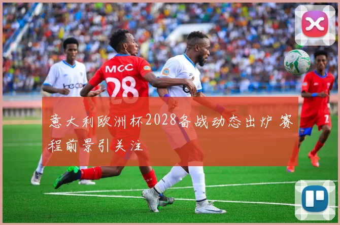 意大利欧洲杯2028备战动态出炉 赛程前景引关注