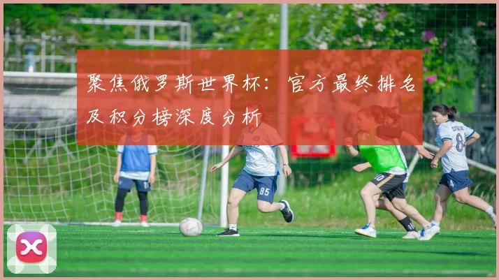 聚焦俄罗斯世界杯：官方最终排名及积分榜深度分析