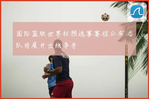 国际篮联世界杯预选赛赛程公布 各队将展开出线争夺