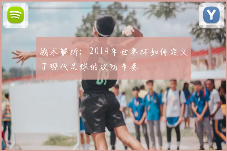 战术解析:2014年世界杯如何定义了现代足球的攻防节奏
