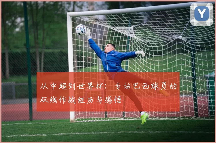 从中超到世界杯：专访巴西球员的双线作战经历与感悟