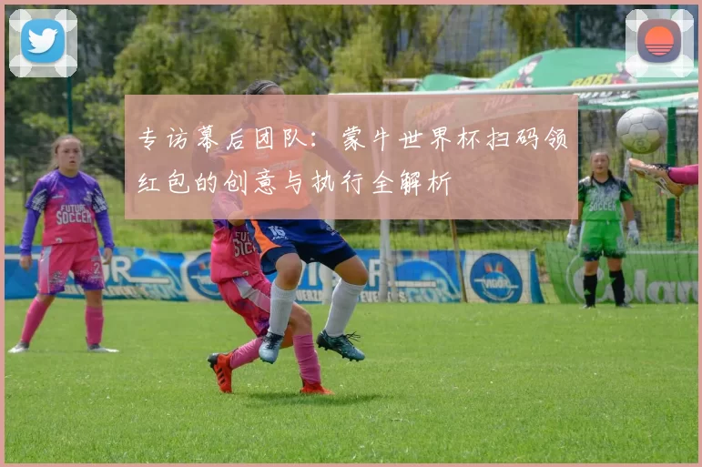专访幕后团队：蒙牛世界杯扫码领红包的创意与执行全解析