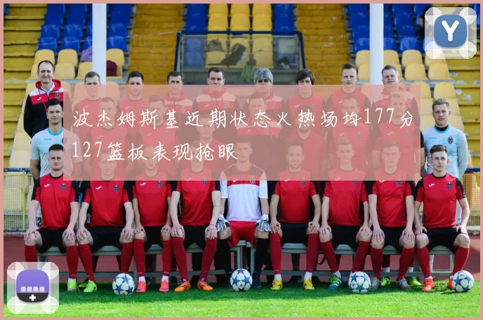 波杰姆斯基近期状态火热场均177分127篮板表现抢眼