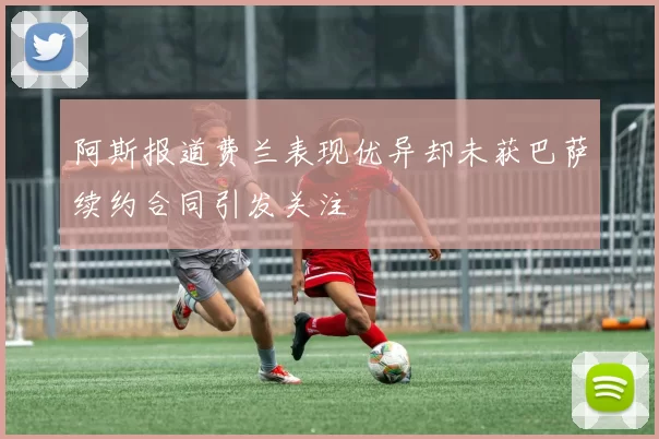 阿斯报道费兰表现优异却未获巴萨续约合同引发关注