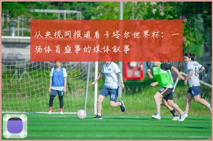 从央视网报道看卡塔尔世界杯：一场体育盛事的媒体叙事