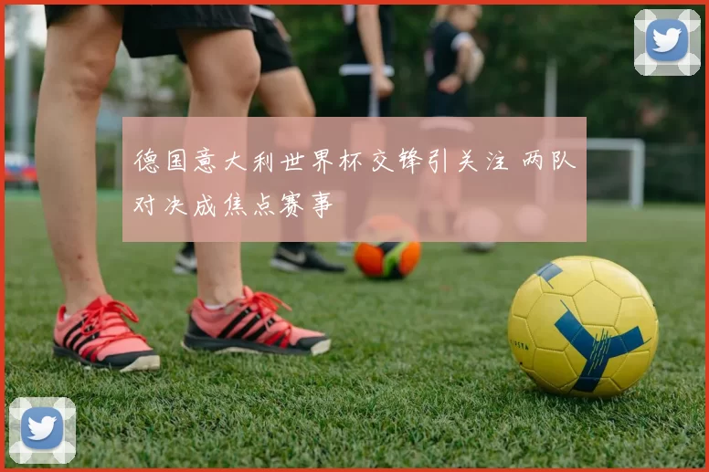 德国意大利世界杯交锋引关注 两队对决成焦点赛事