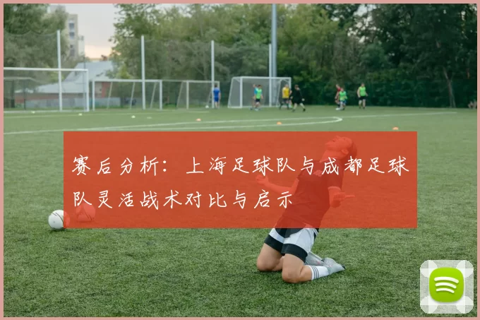 赛后分析:上海足球队与成都足球队灵活战术对比与启示